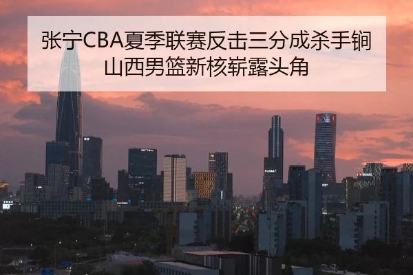张宁CBA夏季联赛反击三分成杀手锏山西男篮新核崭露头角