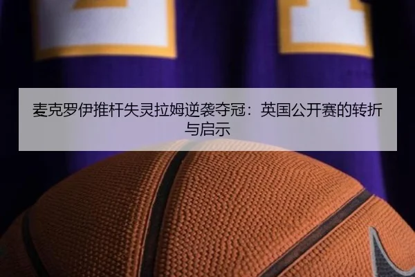 麦克罗伊推杆失灵拉姆逆袭夺冠：英国公开赛的转折与启示