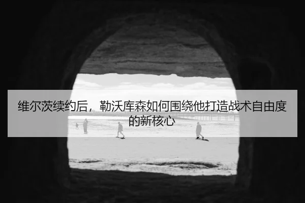 维尔茨续约后，勒沃库森如何围绕他打造战术自由度的新核心