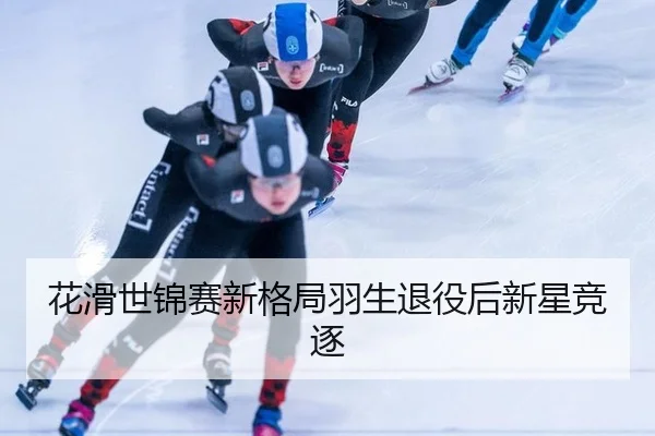 花滑世锦赛新格局羽生退役后新星竞逐