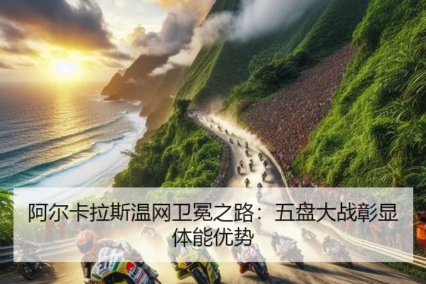 阿尔卡拉斯温网卫冕之路：五盘大战彰显体能优势