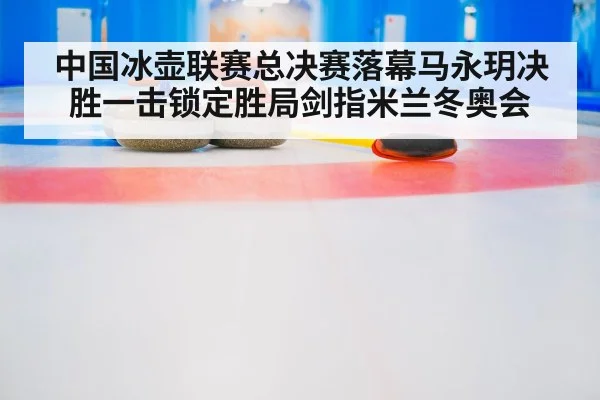 中国冰壶联赛总决赛落幕马永玥决胜一击锁定胜局剑指米兰冬奥会