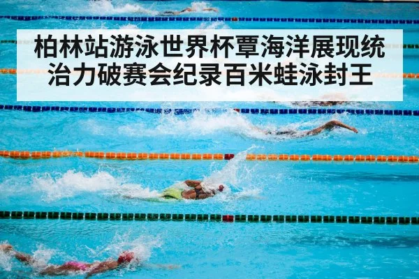 柏林站游泳世界杯覃海洋展现统治力破赛会纪录百米蛙泳封王