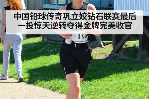 中国铅球传奇巩立姣钻石联赛最后一投惊天逆转夺得金牌完美收官