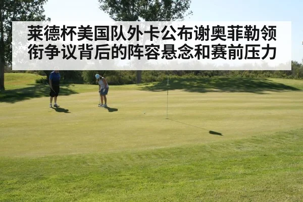 莱德杯美国队外卡公布谢奥菲勒领衔争议背后的阵容悬念和赛前压力