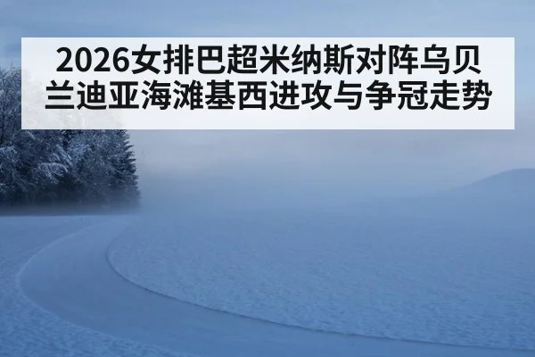 2026女排巴超米纳斯对阵乌贝兰迪亚海滩基西进攻与争冠走势